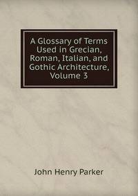 A Glossary of Terms Used in Grecian, Roman, Italian, and Gothic Architecture, Volume 3