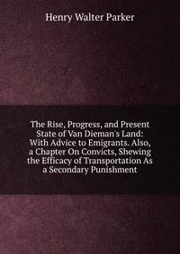 The Rise, Progress, and Present State of Van Dieman's Land: With Advice to Emigrants. Also, a Chapter On Convicts, Shewing the Efficacy of Transportation As a Secondary Punishment