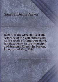 Report of the Arguments of the Attorney of the Commonwealth: At the Trials of Abner Kneeland, for Blasphemy, in the Municipal and Supreme Courts, in Boston, January and May, 1834