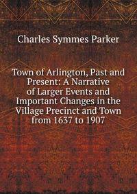 Town of Arlington, Past and Present: A Narrative of Larger Events and Important Changes in the Village Precinct and Town from 1637 to 1907