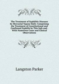 The Treatment of Syphilitic Diseases by Mercurial Vapour Bath: Comprising the Treatment of Constitutional and Confirmed Syphilis by This Safe and . With Numerous Cases and Clinical Observations
