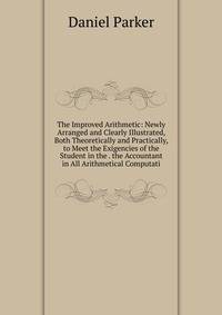 The Improved Arithmetic: Newly Arranged and Clearly Illustrated, Both Theoretically and Practically, to Meet the Exigencies of the Student in the . the Accountant in All Arithmetical Computati