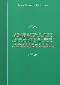 Conquests of Invention: Cyrus H. Mccormick, Elias Howe, Thomas A. Edison, William Murdock, Robert Fulton, Guglielmo Marconi, Charles Goodyear, George Westinghouse, Eli Whitney, Alexander Graham Bell