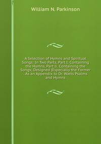A Selection of Hymns and Spiritual Songs: In Two Parts, Part I. Containing the Hymns, Part Ii. Containing the Songs; Designed (Especially the Former . As an Appendix to Dr. Watts Psalms and Hymns