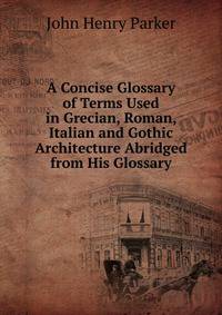 A Concise Glossary of Terms Used in Grecian, Roman, Italian and Gothic Architecture Abridged from His Glossary.