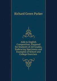 Aids to English Composition: Prepared for Students of All Grades, Embracing Specimens and Examples of School and College Exercises .