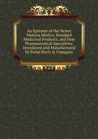 An Epitome of the Newer Materia Medica, Standard Medicinal Products, and Fine Pharmaceutical Specialties, Introduced and Manufactured by Parke Davis &amp; Company