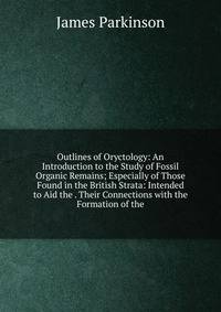 Outlines of Oryctology: An Introduction to the Study of Fossil Organic Remains; Especially of Those Found in the British Strata: Intended to Aid the . Their Connections with the Formation of the