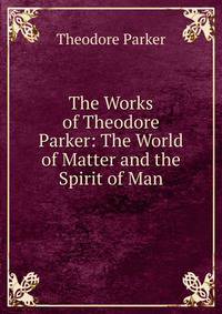 The Works of Theodore Parker: The World of Matter and the Spirit of Man