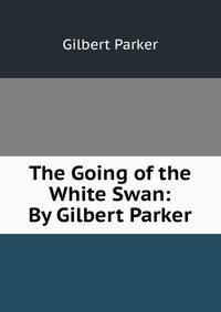 The Going of the White Swan: By Gilbert Parker