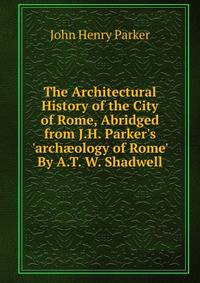 The Architectural History of the City of Rome, Abridged from J.H. Parker's 'arch?ology of Rome' By A.T. W. Shadwell.
