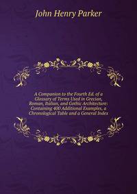 A Companion to the Fourth Ed. of a Glossary of Terms Used in Grecian, Roman, Italian, and Gothic Architecture: Containing 400 Additional Examples, a Chronological Table and a General Index
