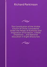 The Constitution of the Visible Church of Christ: Considered, Under the Heads of Authority and Inspiration of Scripture ; Creeds (Tradition) ; . and National Education in Eight Discourses