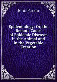 Epidemiology; Or, the Remote Cause of Epidemic Diseases in the Animal and in the Vegetable Creation