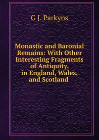 Monastic and Baronial Remains: With Other Interesting Fragments of Antiquity, in England, Wales, and Scotland .