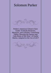 Parker's American Citizen's Sure Guide: Or Ready Reckoner, Measurer, and Calendar. Containing Tables, Shewing the Square and Cube Roots of the Nine . of Useful Matter, Adapted to the Use of All P