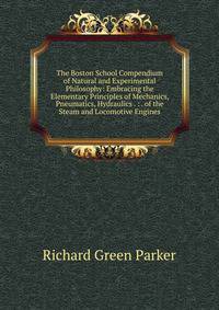 The Boston School Compendium of Natural and Experimental Philosophy: Embracing the Elementary Principles of Mechanics, Pneumatics, Hydraulics . : . of the Steam and Locomotive Engines