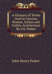 A Glossary of Terms Used in Grecian, Roman, Italian and Gothic Architecture By J.H. Parker.