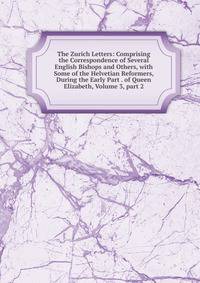The Zurich Letters: Comprising the Correspondence of Several English Bishops and Others, with Some of the Helvetian Reformers, During the Early Part . of Queen Elizabeth, Volume 3, part 2