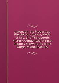 Adrenalin: Its Properties, Physiologic Action, Mode of Use, and Therapeutic History; Condensed Clinical Reports Showing Its Wide Range of Applicability