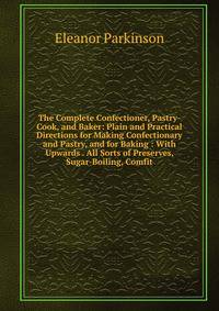 The Complete Confectioner, Pastry-Cook, and Baker: Plain and Practical Directions for Making Confectionary and Pastry, and for Baking : With Upwards . All Sorts of Preserves, Sugar-Boiling, Comfit