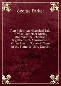 Tom Balch: An Historical Tale, of West Somerset During Monmouth'S Rebellion; Together with Amusing and Other Poems, Some of Them in the Somersetshire Dialect