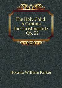 The Holy Child: A Cantata for Christmastide : Op. 37