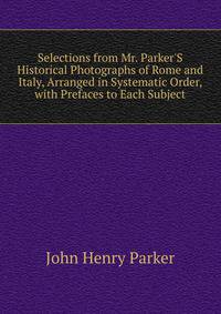Selections from Mr. Parker'S Historical Photographs of Rome and Italy, Arranged in Systematic Order, with Prefaces to Each Subject
