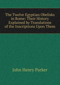 The Twelve Egyptian Obelisks in Rome: Their History Explained by Translations of the Inscriptions Upon Them