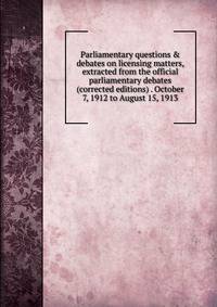 Parliamentary questions &amp; debates on licensing matters, extracted from the official parliamentary debates (corrected editions) . October 7, 1912 to August 15, 1913