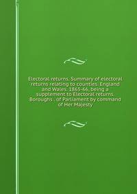 Electoral returns. Summary of electoral returns relating to counties. England and Wales. 1865-66, being a supplement to Electoral returns. Boroughs . of Parliament by command of Her Majesty