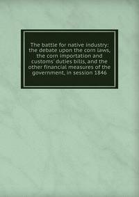 The battle for native industry: the debate upon the corn laws, the corn importation and customs' duties bills, and the other financial measures of the government, in session 1846
