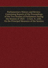 Parliamentary History and Review: Containing Reports of the Proceedings of the Two Houses of Parliament During the Session of 1825: --6 Geo. Iv, with . On the Principal Measures of the Session