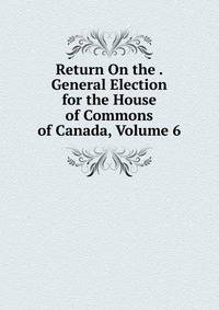 Return On the . General Election for the House of Commons of Canada, Volume 6