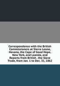 Correspondence with the British Commissioners at Sierra Leone, Havana, the Cape of Good Hope, New York, and Loanda, and Reports from British . the Slave Trade, from Jan. 1 to Dec. 31, 1862