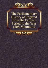 The Parliamentary History of England from the Earliest Period to the Year 1803, Volume 12