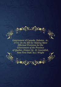 Government of Canada. Debates . in . 1774, On the Bill for Making More Effectual Provision for the Government of the Province of Quebec, Drawn Up . H. Cavendish, Now First Publ. by J. Wright