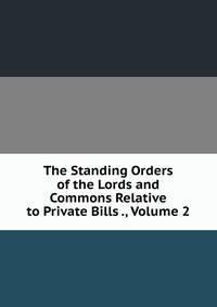 The Standing Orders of the Lords and Commons Relative to Private Bills ., Volume 2