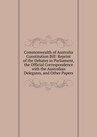 Commonwealth of Australia Constitution Bill: Reprint of the Debates in Parliament, the Official Correspondence with the Australian Delegates, and Other Papers