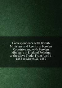 Correspondence with British Ministers and Agents in Foreign Countries and with Foreign Ministers in England Relating to the Slave Trade: From April 1, 1858 to March 31, 1859