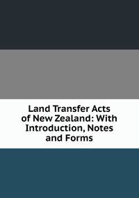 Land Transfer Acts of New Zealand: With Introduction, Notes and Forms