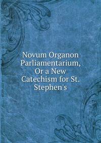 Novum Organon Parliamentarium, Or a New Catechism for St. Stephen's