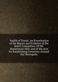 'health of Towns'. an Examination of the Report and Evidence of the Select Committee: Of Mr. Mackinnon's Bill; and of the Acts for Establishing Cemetries Around the Metropolis