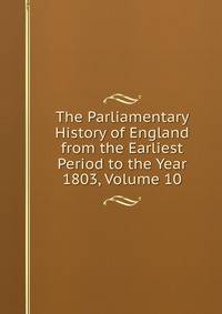 The Parliamentary History of England from the Earliest Period to the Year 1803, Volume 10
