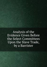 Analysis of the Evidence Given Before the Select Committees Upon the Slave Trade, by a Barrister