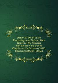 Impartial Detail of the Proceedings and Debates Both Houses of the Imperial Parliament of the United Kingdom in the Session of 1805, Upon the Catholic Petition