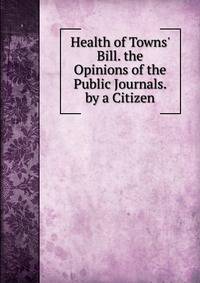 Health of Towns' Bill. the Opinions of the Public Journals. by a Citizen
