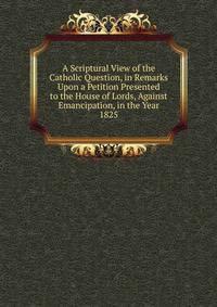A Scriptural View of the Catholic Question, in Remarks Upon a Petition Presented to the House of Lords, Against Emancipation, in the Year 1825