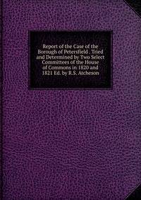 Report of the Case of the Borough of Petersfield . Tried and Determined by Two Select Committees of the House of Commons in 1820 and 1821 Ed. by R.S. Atcheson.