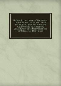 Debate in the House of Commons, On the Motion of Sir John Yarde Butler, Bart., 'that Her Majesty's Government, As at Present Constituted, Does Not Posses the Confidence of This House'